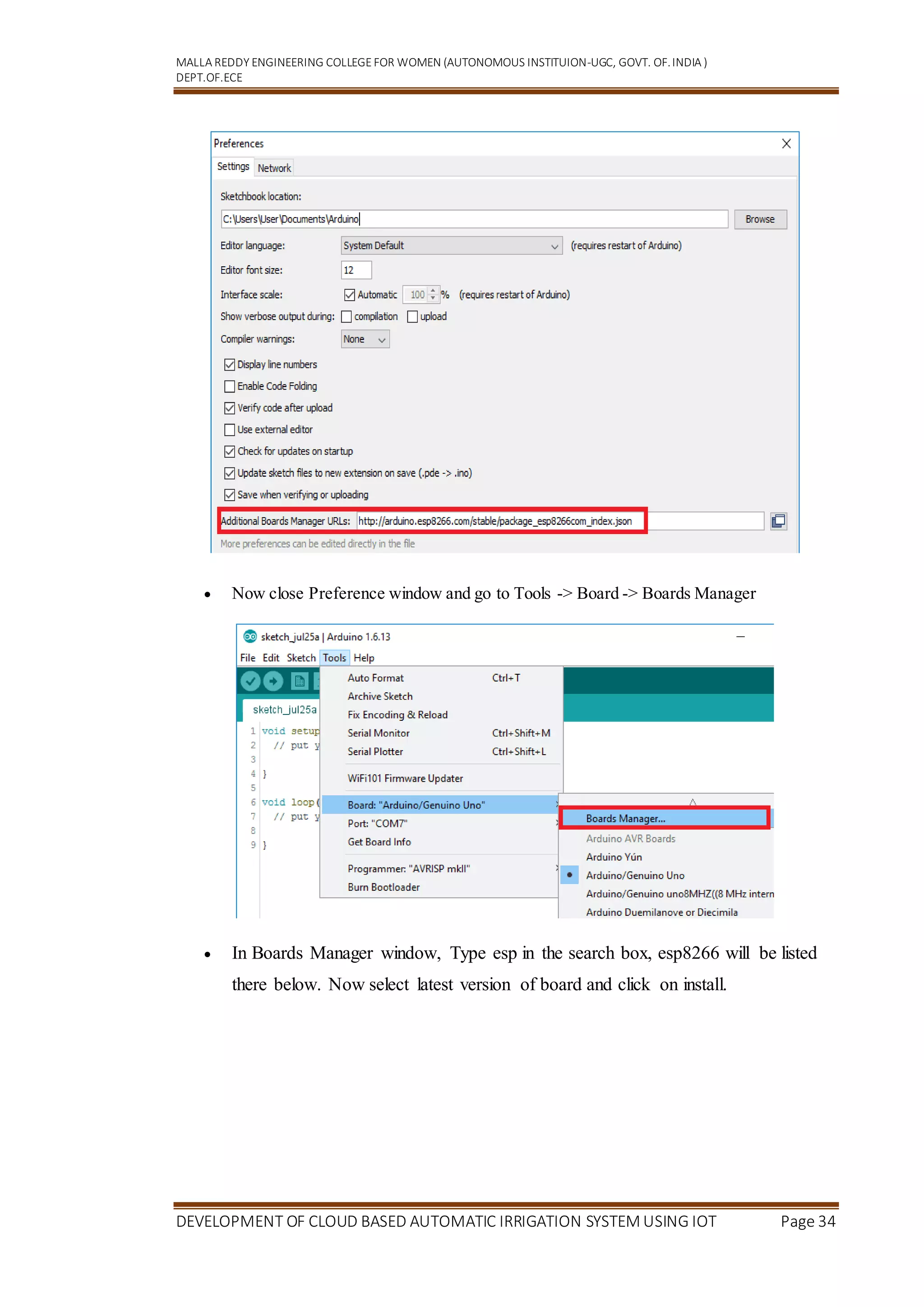 MALLA REDDY ENGINEERING COLLEGEFOR WOMEN (AUTONOMOUS INSTITUION-UGC, GOVT. OF.INDIA )
DEPT.OF.ECE
DEVELOPMENT OF CLOUD BASED AUTOMATIC IRRIGATION SYSTEM USING IOT Page 34
 Now close Preference window and go to Tools -> Board -> Boards Manager
 In Boards Manager window, Type esp in the search box, esp8266 will be listed
there below. Now select latest version of board and click on install.
 
