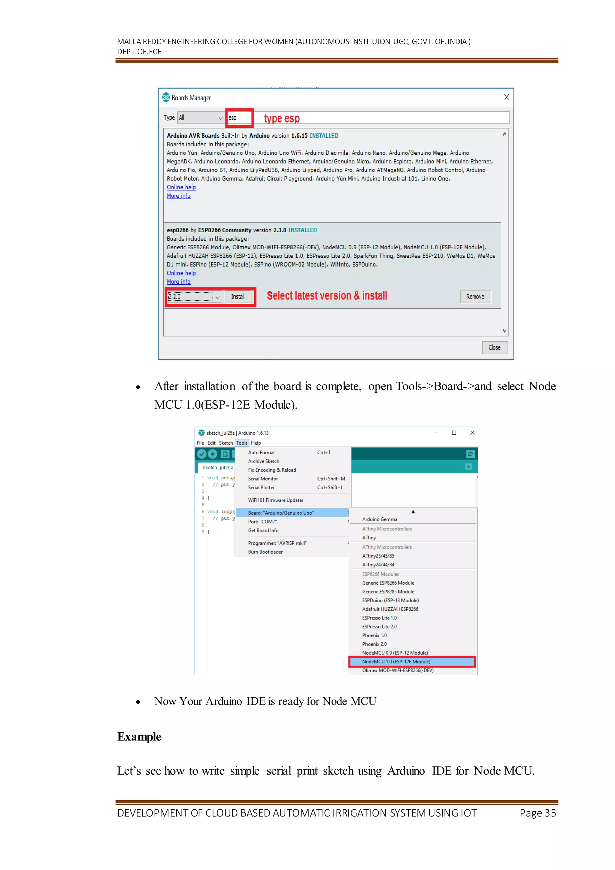MALLA REDDY ENGINEERING COLLEGEFOR WOMEN (AUTONOMOUS INSTITUION-UGC, GOVT. OF.INDIA )
DEPT.OF.ECE
DEVELOPMENT OF CLOUD BASED AUTOMATIC IRRIGATION SYSTEM USING IOT Page 35
 After installation of the board is complete, open Tools->Board->and select Node
MCU 1.0(ESP-12E Module).
 Now Your Arduino IDE is ready for Node MCU
Example
Let’s see how to write simple serial print sketch using Arduino IDE for Node MCU.
 