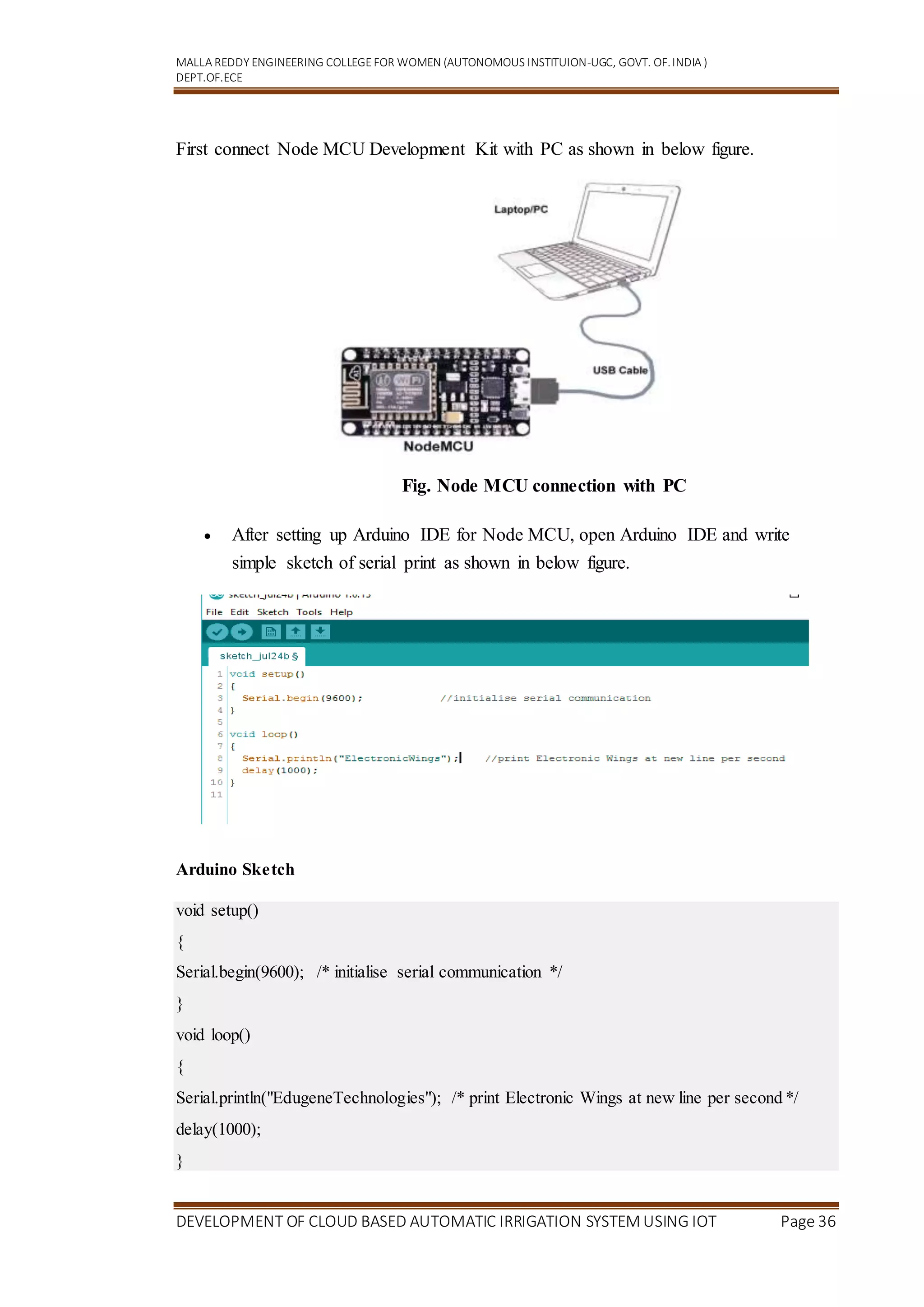 MALLA REDDY ENGINEERING COLLEGEFOR WOMEN (AUTONOMOUS INSTITUION-UGC, GOVT. OF.INDIA )
DEPT.OF.ECE
DEVELOPMENT OF CLOUD BASED AUTOMATIC IRRIGATION SYSTEM USING IOT Page 36
First connect Node MCU Development Kit with PC as shown in below figure.
Fig. Node MCU connection with PC
 After setting up Arduino IDE for Node MCU, open Arduino IDE and write
simple sketch of serial print as shown in below figure.
Arduino Sketch
void setup()
{
Serial.begin(9600); /* initialise serial communication */
}
void loop()
{
Serial.println("EdugeneTechnologies"); /* print Electronic Wings at new line per second */
delay(1000);
}
 
