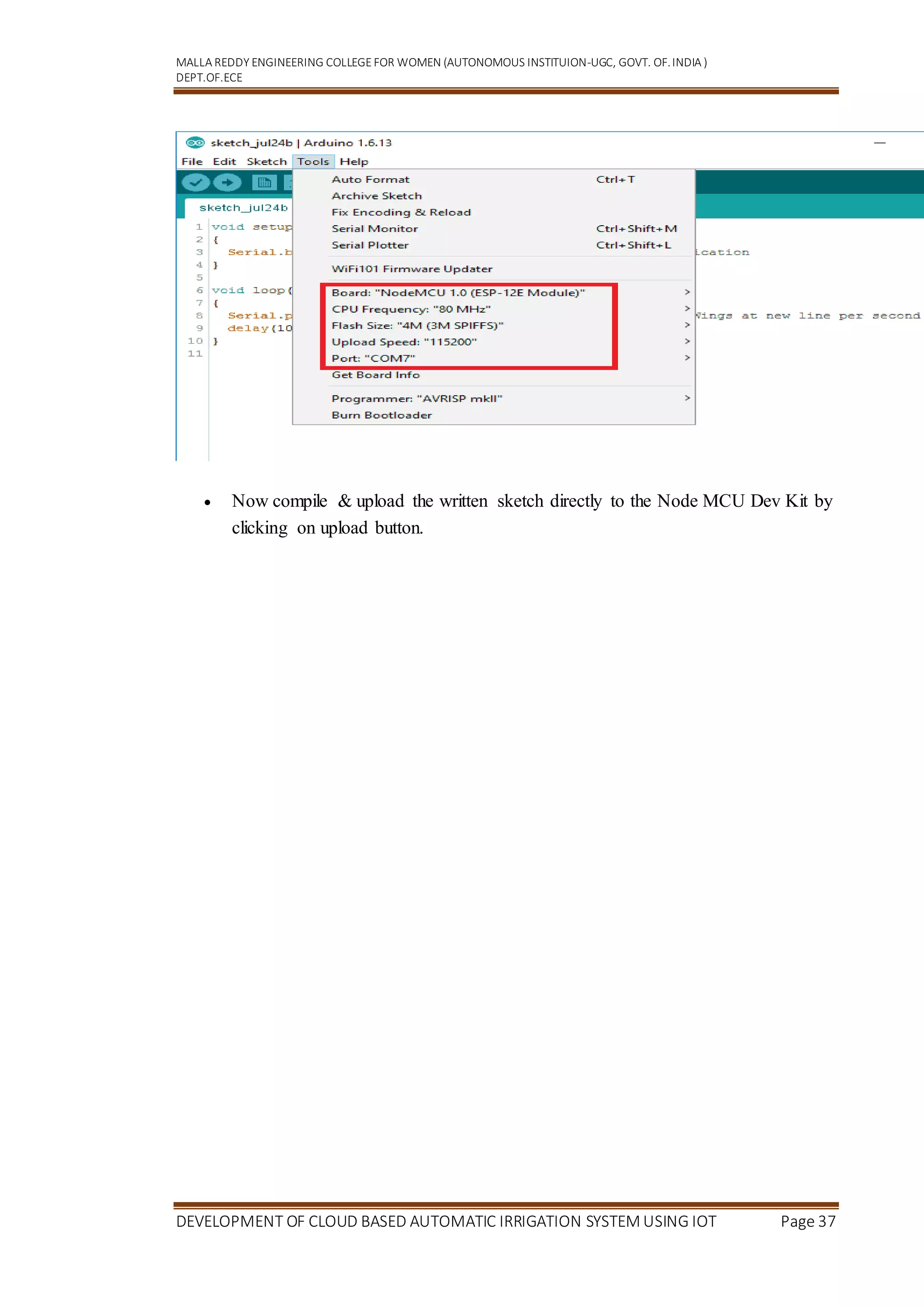 MALLA REDDY ENGINEERING COLLEGEFOR WOMEN (AUTONOMOUS INSTITUION-UGC, GOVT. OF.INDIA )
DEPT.OF.ECE
DEVELOPMENT OF CLOUD BASED AUTOMATIC IRRIGATION SYSTEM USING IOT Page 37
 Now compile & upload the written sketch directly to the Node MCU Dev Kit by
clicking on upload button.
 