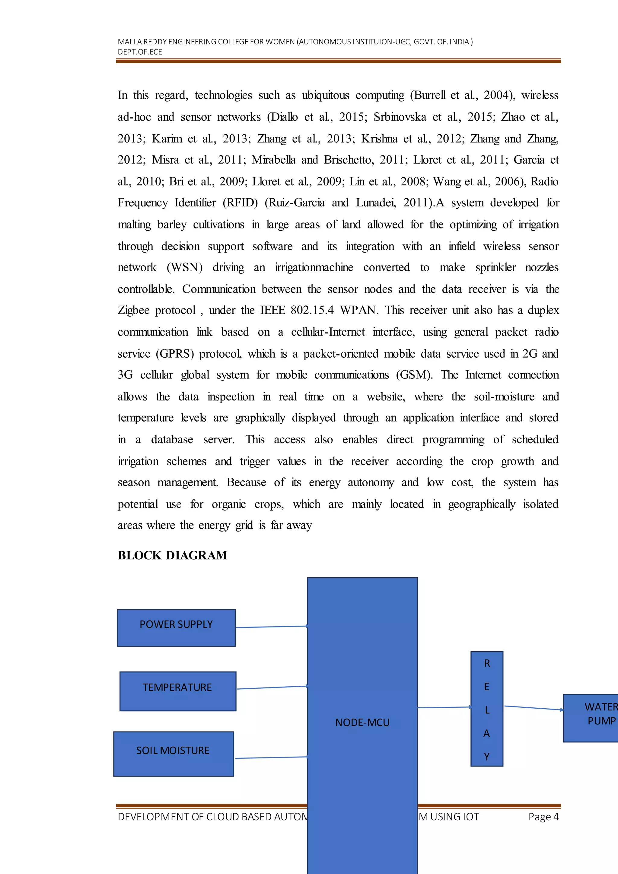 MALLA REDDY ENGINEERING COLLEGEFOR WOMEN (AUTONOMOUS INSTITUION-UGC, GOVT. OF.INDIA )
DEPT.OF.ECE
DEVELOPMENT OF CLOUD BASED AUTOMATIC IRRIGATION SYSTEM USING IOT Page 4
In this regard, technologies such as ubiquitous computing (Burrell et al., 2004), wireless
ad-hoc and sensor networks (Diallo et al., 2015; Srbinovska et al., 2015; Zhao et al.,
2013; Karim et al., 2013; Zhang et al., 2013; Krishna et al., 2012; Zhang and Zhang,
2012; Misra et al., 2011; Mirabella and Brischetto, 2011; Lloret et al., 2011; Garcia et
al., 2010; Bri et al., 2009; Lloret et al., 2009; Lin et al., 2008; Wang et al., 2006), Radio
Frequency Identifier (RFID) (Ruiz-Garcia and Lunadei, 2011).A system developed for
malting barley cultivations in large areas of land allowed for the optimizing of irrigation
through decision support software and its integration with an infield wireless sensor
network (WSN) driving an irrigationmachine converted to make sprinkler nozzles
controllable. Communication between the sensor nodes and the data receiver is via the
Zigbee protocol , under the IEEE 802.15.4 WPAN. This receiver unit also has a duplex
communication link based on a cellular-Internet interface, using general packet radio
service (GPRS) protocol, which is a packet-oriented mobile data service used in 2G and
3G cellular global system for mobile communications (GSM). The Internet connection
allows the data inspection in real time on a website, where the soil-moisture and
temperature levels are graphically displayed through an application interface and stored
in a database server. This access also enables direct programming of scheduled
irrigation schemes and trigger values in the receiver according the crop growth and
season management. Because of its energy autonomy and low cost, the system has
potential use for organic crops, which are mainly located in geographically isolated
areas where the energy grid is far away
BLOCK DIAGRAM
NODE-MCU
POWER SUPPLY
TEMPERATURE
SOIL MOISTURE
R
E
L
A
Y
WATER
PUMP
 