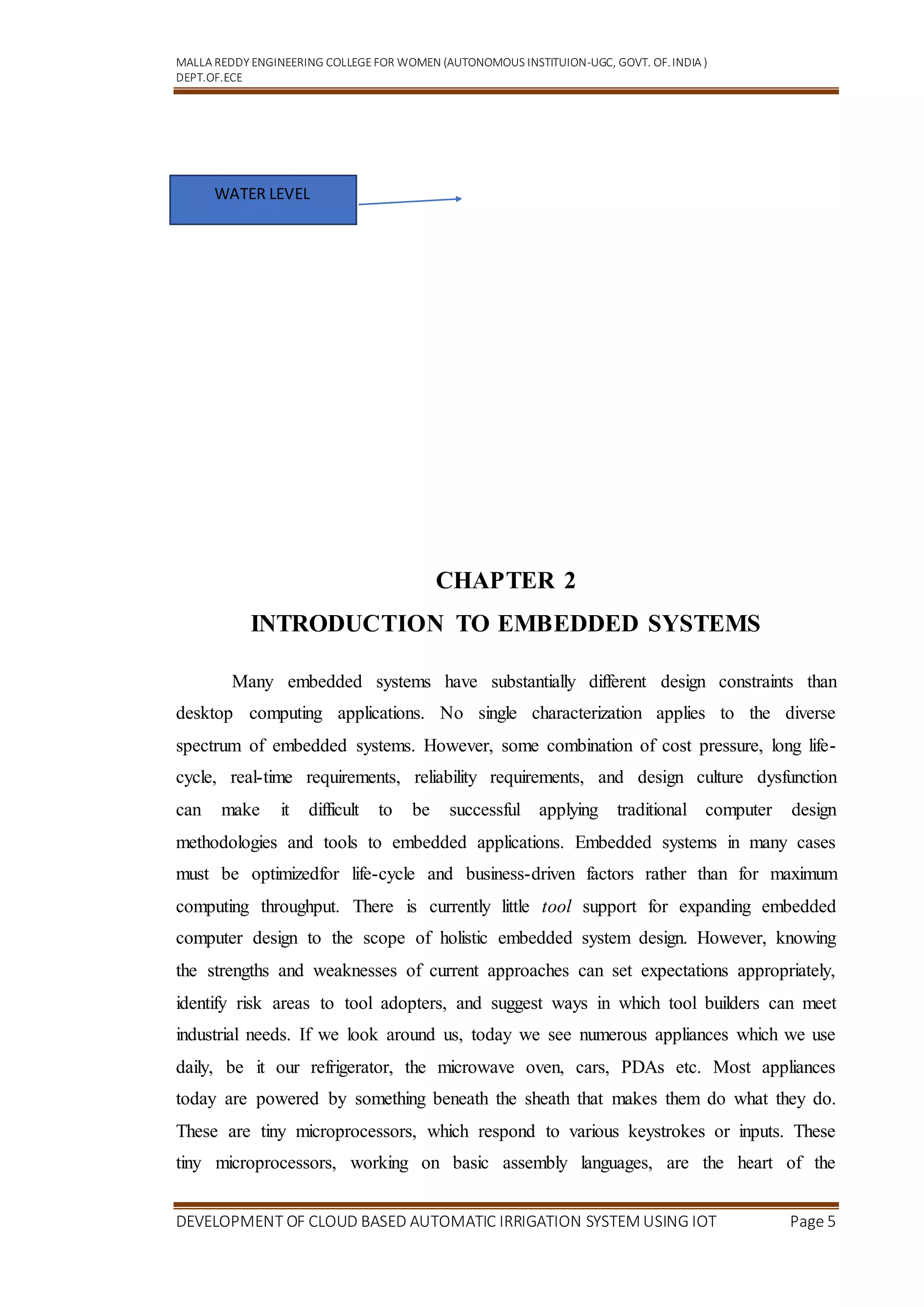MALLA REDDY ENGINEERING COLLEGEFOR WOMEN (AUTONOMOUS INSTITUION-UGC, GOVT. OF.INDIA )
DEPT.OF.ECE
DEVELOPMENT OF CLOUD BASED AUTOMATIC IRRIGATION SYSTEM USING IOT Page 5
CHAPTER 2
INTRODUCTION TO EMBEDDED SYSTEMS
Many embedded systems have substantially different design constraints than
desktop computing applications. No single characterization applies to the diverse
spectrum of embedded systems. However, some combination of cost pressure, long life-
cycle, real-time requirements, reliability requirements, and design culture dysfunction
can make it difficult to be successful applying traditional computer design
methodologies and tools to embedded applications. Embedded systems in many cases
must be optimizedfor life-cycle and business-driven factors rather than for maximum
computing throughput. There is currently little tool support for expanding embedded
computer design to the scope of holistic embedded system design. However, knowing
the strengths and weaknesses of current approaches can set expectations appropriately,
identify risk areas to tool adopters, and suggest ways in which tool builders can meet
industrial needs. If we look around us, today we see numerous appliances which we use
daily, be it our refrigerator, the microwave oven, cars, PDAs etc. Most appliances
today are powered by something beneath the sheath that makes them do what they do.
These are tiny microprocessors, which respond to various keystrokes or inputs. These
tiny microprocessors, working on basic assembly languages, are the heart of the
WATER LEVEL
 