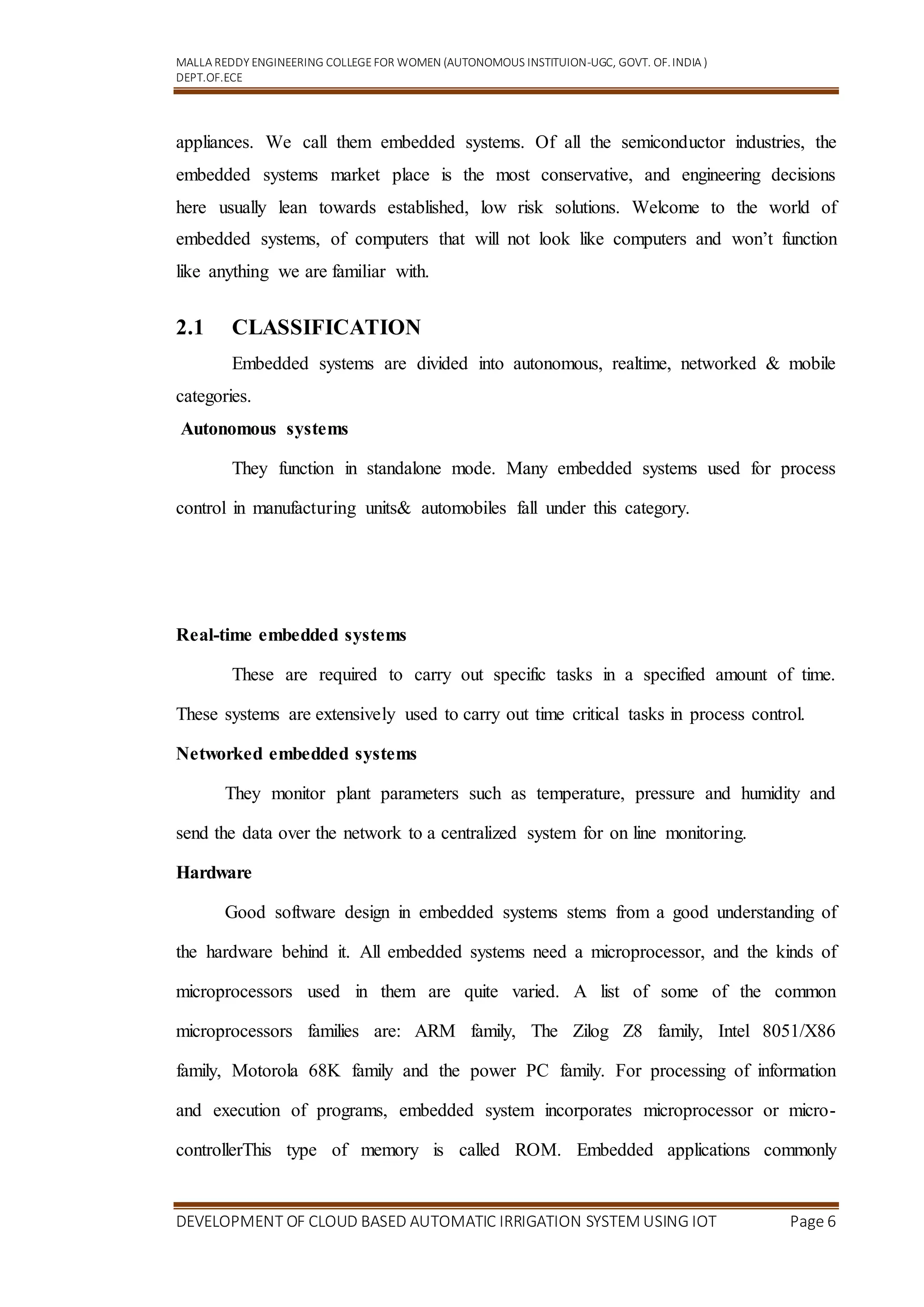 MALLA REDDY ENGINEERING COLLEGEFOR WOMEN (AUTONOMOUS INSTITUION-UGC, GOVT. OF.INDIA )
DEPT.OF.ECE
DEVELOPMENT OF CLOUD BASED AUTOMATIC IRRIGATION SYSTEM USING IOT Page 6
appliances. We call them embedded systems. Of all the semiconductor industries, the
embedded systems market place is the most conservative, and engineering decisions
here usually lean towards established, low risk solutions. Welcome to the world of
embedded systems, of computers that will not look like computers and won’t function
like anything we are familiar with.
2.1 CLASSIFICATION
Embedded systems are divided into autonomous, realtime, networked & mobile
categories.
Autonomous systems
They function in standalone mode. Many embedded systems used for process
control in manufacturing units& automobiles fall under this category.
Real-time embedded systems
These are required to carry out specific tasks in a specified amount of time.
These systems are extensively used to carry out time critical tasks in process control.
Networked embedded systems
They monitor plant parameters such as temperature, pressure and humidity and
send the data over the network to a centralized system for on line monitoring.
Hardware
Good software design in embedded systems stems from a good understanding of
the hardware behind it. All embedded systems need a microprocessor, and the kinds of
microprocessors used in them are quite varied. A list of some of the common
microprocessors families are: ARM family, The Zilog Z8 family, Intel 8051/X86
family, Motorola 68K family and the power PC family. For processing of information
and execution of programs, embedded system incorporates microprocessor or micro-
controllerThis type of memory is called ROM. Embedded applications commonly
 