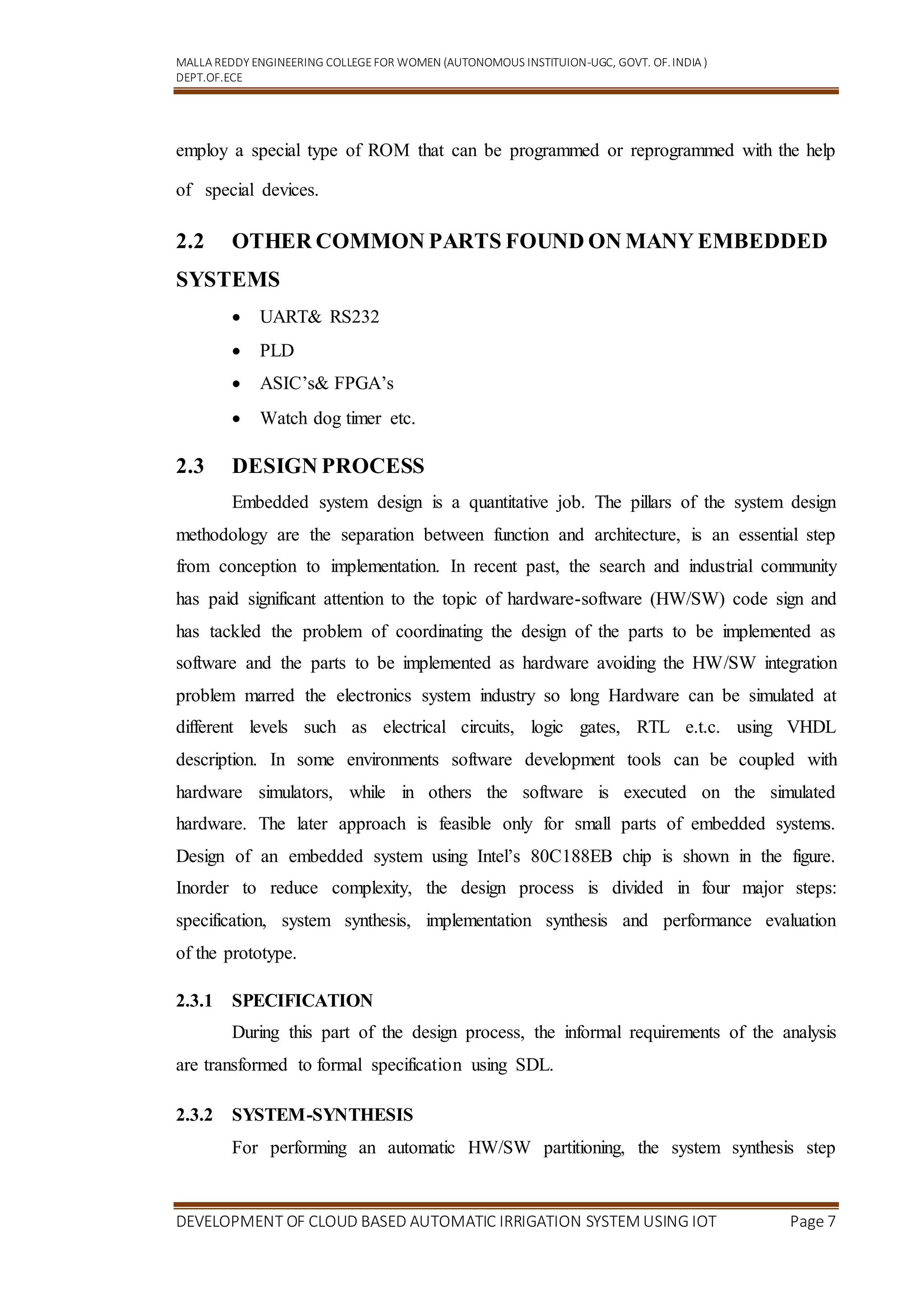 MALLA REDDY ENGINEERING COLLEGEFOR WOMEN (AUTONOMOUS INSTITUION-UGC, GOVT. OF.INDIA )
DEPT.OF.ECE
DEVELOPMENT OF CLOUD BASED AUTOMATIC IRRIGATION SYSTEM USING IOT Page 7
employ a special type of ROM that can be programmed or reprogrammed with the help
of special devices.
2.2 OTHER COMMON PARTS FOUND ON MANY EMBEDDED
SYSTEMS
 UART& RS232
 PLD
 ASIC’s& FPGA’s
 Watch dog timer etc.
2.3 DESIGN PROCESS
Embedded system design is a quantitative job. The pillars of the system design
methodology are the separation between function and architecture, is an essential step
from conception to implementation. In recent past, the search and industrial community
has paid significant attention to the topic of hardware-software (HW/SW) code sign and
has tackled the problem of coordinating the design of the parts to be implemented as
software and the parts to be implemented as hardware avoiding the HW/SW integration
problem marred the electronics system industry so long Hardware can be simulated at
different levels such as electrical circuits, logic gates, RTL e.t.c. using VHDL
description. In some environments software development tools can be coupled with
hardware simulators, while in others the software is executed on the simulated
hardware. The later approach is feasible only for small parts of embedded systems.
Design of an embedded system using Intel’s 80C188EB chip is shown in the figure.
Inorder to reduce complexity, the design process is divided in four major steps:
specification, system synthesis, implementation synthesis and performance evaluation
of the prototype.
2.3.1 SPECIFICATION
During this part of the design process, the informal requirements of the analysis
are transformed to formal specification using SDL.
2.3.2 SYSTEM-SYNTHESIS
For performing an automatic HW/SW partitioning, the system synthesis step
 