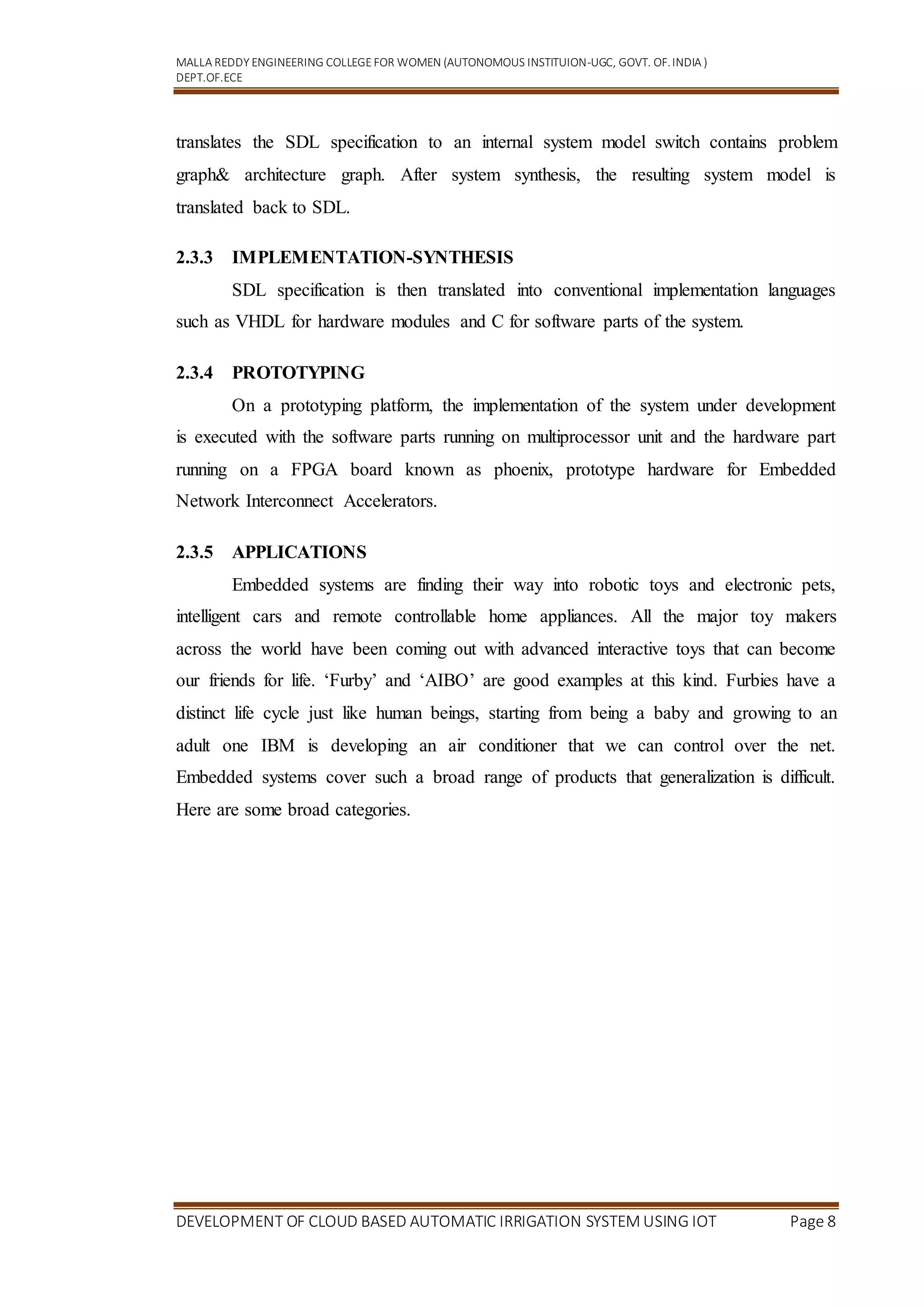 MALLA REDDY ENGINEERING COLLEGEFOR WOMEN (AUTONOMOUS INSTITUION-UGC, GOVT. OF.INDIA )
DEPT.OF.ECE
DEVELOPMENT OF CLOUD BASED AUTOMATIC IRRIGATION SYSTEM USING IOT Page 8
translates the SDL specification to an internal system model switch contains problem
graph& architecture graph. After system synthesis, the resulting system model is
translated back to SDL.
2.3.3 IMPLEMENTATION-SYNTHESIS
SDL specification is then translated into conventional implementation languages
such as VHDL for hardware modules and C for software parts of the system.
2.3.4 PROTOTYPING
On a prototyping platform, the implementation of the system under development
is executed with the software parts running on multiprocessor unit and the hardware part
running on a FPGA board known as phoenix, prototype hardware for Embedded
Network Interconnect Accelerators.
2.3.5 APPLICATIONS
Embedded systems are finding their way into robotic toys and electronic pets,
intelligent cars and remote controllable home appliances. All the major toy makers
across the world have been coming out with advanced interactive toys that can become
our friends for life. ‘Furby’ and ‘AIBO’ are good examples at this kind. Furbies have a
distinct life cycle just like human beings, starting from being a baby and growing to an
adult one IBM is developing an air conditioner that we can control over the net.
Embedded systems cover such a broad range of products that generalization is difficult.
Here are some broad categories.
 