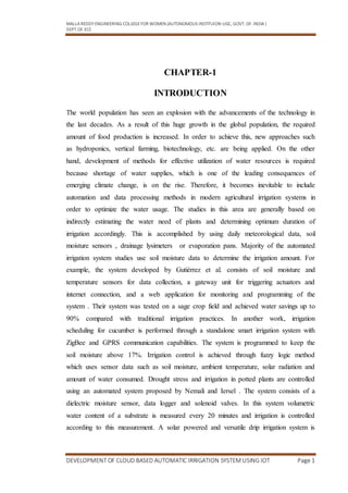 MALLA REDDY ENGINEERING COLLEGEFOR WOMEN (AUTONOMOUS INSTITUION-UGC, GOVT. OF.INDIA )
DEPT.OF.ECE
DEVELOPMENT OF CLOUD BASED AUTOMATIC IRRIGATION SYSTEM USING IOT Page 1
CHAPTER-1
INTRODUCTION
The world population has seen an explosion with the advancements of the technology in
the last decades. As a result of this huge growth in the global population, the required
amount of food production is increased. In order to achieve this, new approaches such
as hydroponics, vertical farming, biotechnology, etc. are being applied. On the other
hand, development of methods for effective utilization of water resources is required
because shortage of water supplies, which is one of the leading consequences of
emerging climate change, is on the rise. Therefore, it becomes inevitable to include
automation and data processing methods in modern agricultural irrigation systems in
order to optimize the water usage. The studies in this area are generally based on
indirectly estimating the water need of plants and determining optimum duration of
irrigation accordingly. This is accomplished by using daily meteorological data, soil
moisture sensors , drainage lysimeters or evaporation pans. Majority of the automated
irrigation system studies use soil moisture data to determine the irrigation amount. For
example, the system developed by Gutiérrez et al. consists of soil moisture and
temperature sensors for data collection, a gateway unit for triggering actuators and
internet connection, and a web application for monitoring and programming of the
system . Their system was tested on a sage crop field and achieved water savings up to
90% compared with traditional irrigation practices. In another work, irrigation
scheduling for cucumber is performed through a standalone smart irrigation system with
ZigBee and GPRS communication capabilities. The system is programmed to keep the
soil moisture above 17%. Irrigation control is achieved through fuzzy logic method
which uses sensor data such as soil moisture, ambient temperature, solar radiation and
amount of water consumed. Drought stress and irrigation in potted plants are controlled
using an automated system proposed by Nemali and Iersel . The system consists of a
dielectric moisture sensor, data logger and solenoid valves. In this system volumetric
water content of a substrate is measured every 20 minutes and irrigation is controlled
according to this measurement. A solar powered and versatile drip irrigation system is
 