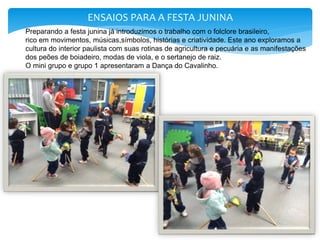 ENSAIOS PARA A FESTA JUNINA
Preparando a festa junina já introduzimos o trabalho com o folclore brasileiro,
rico em movimentos, músicas,símbolos, histórias e criatividade. Este ano exploramos a
cultura do interior paulista com suas rotinas de agricultura e pecuária e as manifestações
dos peões de boiadeiro, modas de viola, e o sertanejo de raiz.
O mini grupo e grupo 1 apresentaram a Dança do Cavalinho.
 