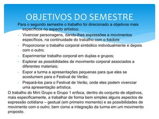 Para o segundo semestre o trabalho foi direcionado a objetivos mais
específicos no aspecto artístico:
- Vivenciar personagens, dando-lhes expressões e movimentos
específicos, na continuidade do trabalho com o folclore
- Proporcionar o trabalho corporal simbólico individualmente e depois
com o outro;
- Experimentar trabalho corporal em duplas e grupos;
- Explorar as possibilidades de movimento corporal associados a
diferentes materiais;
- Expor a turma a apresentações pequenas para que eles se
acostumem para o Festival de Verão;
- Prepará-los para o Festival de Verão, onde eles podem vivenciar
uma apresentação artística.
OBJETIVOS DO SEMESTRE
O trabalho do Mini Grupo e Grupo 1 enfoca, dentro do conjunto de objetivos,
mais especificamente, a trabalhar de forma bem simples alguns aspectos de
expressão cotidiana – gestual (em primeiro momento) e as possibilidades de
movimento com o outro; bem como a integração da turma em um movimento
proposto.
 