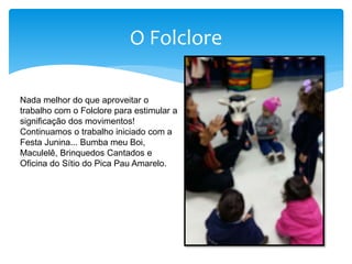 O Folclore
Nada melhor do que aproveitar o
trabalho com o Folclore para estimular a
significação dos movimentos!
Continuamos o trabalho iniciado com a
Festa Junina... Bumba meu Boi,
Maculelê, Brinquedos Cantados e
Oficina do Sítio do Pica Pau Amarelo.
 