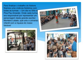 Para finalizar o trabalho do folclore
fizemos uma vivência folclórica com
todas as turmas – Um dia no Sítio do
Pica Pau Amarelo. Onde cada turma
era responsável por representar um
personagem deste grande escritor:
Monteiro Lobato, que uniu o universo
infantil com a riqueza do nosso
folclore!
 