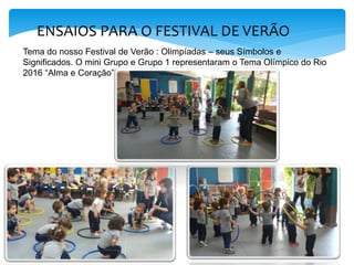 ENSAIOS PARA O FESTIVAL DE VERÃO
Tema do nosso Festival de Verão : Olimpíadas – seus Símbolos e
Significados. O mini Grupo e Grupo 1 representaram o Tema Olímpico do Rio
2016 “Alma e Coração”.
 