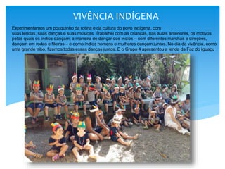 VIVÊNCIA INDÍGENA
Experimentamos um pouquinho da rotina e da cultura do povo indígena, com
suas lendas, suas danças e suas músicas. Trabalhei com as crianças, nas aulas anteriores, os motivos
pelos quais os índios dançam, a maneira de dançar dos índios – com diferentes marchas e direções,
dançam em rodas e fileiras – e como índios homens e mulheres dançam juntos. No dia da vivência, como
uma grande tribo, fizemos todas essas danças juntos. E o Grupo 4 apresentou a lenda da Foz do Iguaçu
 