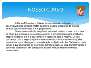 NOSSO CURSO
A Dança Educativa e Criativa tem por objetivo estimular o
desenvolvimento corporal, motor, cognitivo e sócio-emocional da criança
através das vertentes que a arte proporciona.
Nossas aulas são de frequência semanal. Iniciamos com uma rotina
de chão que estimula a percepção corporal, a sensibilização para o trabalho
proposto naquele dia e o aquecimento necessário para o mesmo. Depois
passamos para a segunda parte da aula de exercícios formativos – aqueles
que efetivamente abrangem o tema da aula, o objetivo do dia. Na terceira parte
temos o que chamamos de Exercícios Coreográficos, ou seja, transformamos o
conteúdo trabalhado em coreografia. E para finalizar fazemos o nosso
relaxamento.
 
