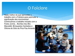 O Folclore
Nada melhor do que aproveitar o
trabalho com o Folclore para estimular a
significação dos movimentos!
Continuamos o trabalho iniciado com a
Festa Junina... Bumba meu Boi,
Maculelê, Brinquedos Cantados e
Oficina do Sítio do Pica Pau Amarelo.
 