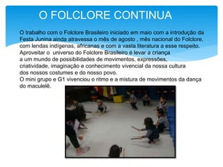 O FOLCLORE CONTINUA
O trabalho com o Folclore Brasileiro iniciado em maio com a introdução da
Festa Junina ainda atravessa o mês de agosto , mês nacional do Folclore,
com lendas indígenas, africanas e com a vasta literatura a esse respeito.
Aproveitar o universo do Folclore Brasileiro é levar a criança
a um mundo de possibilidades de movimentos, expressões,
criatividade, imaginação e conhecimento vivencial da nossa cultura
dos nossos costumes e do nosso povo.
O mini grupo e G1 vivenciou o ritmo e a mistura de movimentos da dança
do maculelê.
 