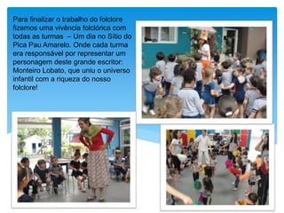 Para finalizar o trabalho do folclore
fizemos uma vivência folclórica com
todas as turmas – Um dia no Sítio do
Pica Pau Amarelo. Onde cada turma
era responsável por representar um
personagem deste grande escritor:
Monteiro Lobato, que uniu o universo
infantil com a riqueza do nosso
folclore!
 
