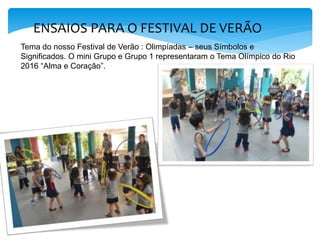 ENSAIOS PARA O FESTIVAL DE VERÃO
Tema do nosso Festival de Verão : Olimpíadas – seus Símbolos e
Significados. O mini Grupo e Grupo 1 representaram o Tema Olímpico do Rio
2016 “Alma e Coração”.
 