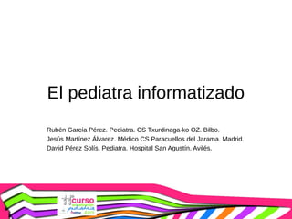 El pediatra informatizado
Rubén García Pérez. Pediatra. CS Txurdinaga-ko OZ. Bilbo.
Jesús Martínez Álvarez. Médico CS Paracuellos del Jarama. Madrid.
David Pérez Solís. Pediatra. Hospital San Agustín. Avilés.

 