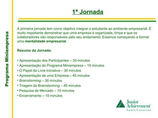 .
                                                         1ª Jornada

                       A primeira jornada tem como objetivo integrar o estudante ao ambiente empresarial. É
                       muito importante demonstrar que uma empresa é organizada, limpa e que os
Programa Miniempresa




                       colaboradores são responsáveis pelo seu andamento. Estamos começando a formar
                       uma mentalidade empresarial.

                       Resumo da Jornada:

                       • Apresentação dos Participantes – 30 minutos
                       • Apresentação do Programa Miniempresa – 10 minutos
                       • O Papel da Livre Iniciativa – 30 minutos
                       • Apresentação de uma Empresa – 45 minutos
                       • Brainstorming – 30 minutos
                       • Triagem do Brainstorming – 45 minutos
                       • Pesquisa de Mercado – 10 minutos
                       • Encerramento – 10 minutos
 