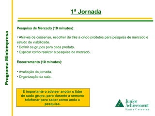 .
                                                         1ª Jornada

                       Pesquisa de Mercado (10 minutos):
Programa Miniempresa




                       • Através de consenso, escolher de três a cinco produtos para pesquisa de mercado e
                       estudo de viabilidade.
                       • Definir os grupos para cada produto.
                       • Explicar como realizar a pesquisa de mercado.

                       Encerramento (10 minutos):

                       • Avaliação da jornada.
                       • Organização da sala.



                          É importante o adviser anotar o líder
                         de cada grupo, para durante a semana
                           telefonar para saber como anda a
                                       pesquisa.
 