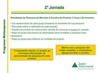 .
                                                        2ª Jornada

                       Resultados da Pesquisa de Mercado e Escolha do Produto (1 hora e 20 minutos):
Programa Miniempresa




                       • Um representante de cada grupo apresenta os resultados de sua pesquisa.
                       • Discussão sobre a viabilidade de cada produto.
                       • Escolha do produto da miniempresa, através do consenso e nunca por votação.
                       • Eleja um grupo para buscar as informações para completar a pesquisa (caso
                       necessário).
                       • Eleja um grupo para elaborar um protótipo do produto.



                                                                        Mesmo que a pesquisa não
                          É importante colocar no quadro as           esteja completa, a miniempresa
                              principais informações da                 deverá escolher o produto.
                          apresentação da pesquisa de cada
                                       produto.
 