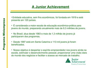 .
                                           A Junior Achievement

                       • Entidade educativa, sem fins econômicos, foi fundada em 1919 e está
Programa Miniempresa




                       presente em 120 países.

                       • É considerada a maior escola de educação econômico-prática para
                       jovens do mundo, preparando anualmente mais de 9,3 milhões de jovens.

                       • No Brasil, atua desde 1983 e mais de 1,3 milhão de jovens já
                       participaram dos programas.

                       • Desde 1997 está em Santa Catarina e 113 mil jovens já foram
                       beneficiados.

                       • Nosso objetivo é despertar o espírito empreendedor nos jovens ainda na
                       escola, estimular o desenvolvimento pessoal, proporcionar uma visão clara
                       do mundo dos negócios e facilitar o acesso ao mercado de trabalho.
 