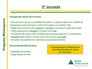 .
                                                         2ª Jornada

                       Entrega das Ações (45 minutos):
Programa Miniempresa




                       • Discuta com o grupo a quantidade de ações e o valor da ação a ser vendida (A
                       miniempresa poderá lançar no mínimo 50 ações e no máximo 100).
                       • Eleger dois achievers para registrar e controlar a emissão e venda das ações.
                       • Cada participante é obrigado a comprar uma ação.
                       • O restante das ações serão vendidas para pessoas externas à miniempresa.
                       • Ninguém pode adquirir em seu nome mais do que uma ação.
                       • As ações não poderão ser vendidas aos pais dos achievers.

                       Encerramento (20 minutos):
                                                                   É fundamental a realização de
                                                                    uma dramatização da venda
                       • Avaliação da jornada.                            de uma ação.
                       • Organização da sala.
 