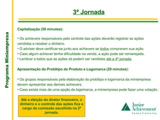 .
                                                         3ª Jornada

                       Capitalização (50 minutos):
Programa Miniempresa




                       • Os achievers responsáveis pelo controle das ações deverão registrar as ações
                       vendidas e receber o dinheiro.
                       • O adviser deve certificar-se junto aos achievers se todos compraram sua ação.
                       • Caso algum achiever tenha dificuldade na venda, a ação pode ser remanejada.
                       • Lembrar a todos que as ações só podem ser vendidas até a 4ª jornada.

                       Apresentação do Protótipo do Produto e Logomarca (20 minutos):

                       • Os grupos responsáveis pela elaboração do protótipo e logomarca da miniempresa
                       devem apresentar aos demais achievers.
                       • Caso exista mais de uma opção de logomarca, a miniempresa pode fazer uma votação.

                        Até a eleição do diretor financeiro, o
                        dinheiro e o controle das ações fica a
                         cargo da comissão escolhida na 2ª
                                       jornada.
 
