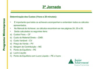 .
                                                         3ª Jornada

                       Determinação dos Custos (1hora e 20 minutos):
Programa Miniempresa




                       •     É importante que todos os achievers acompanhem e entendam todos os cálculos
                            apresentados.
                       •     No Manual do Achiever, os cálculos encontram-se nas páginas 24, 25 e 26.
                       •     Serão calculados os seguintes itens:
                       a)   Custos Fixos – CF
                       b)   Custo do Material Direto – CMD
                       c)   Custo Variável – CV
                       d)   Preço de Venda – PV
                       e)   Margem de Contribuição – MC
                       f)   Ponto de Equilíbrio – PE
                       g)   Lucro Líquido
                       h)   Ponto de Equilíbrio com Lucro Líquido – PE c/ lucro
 