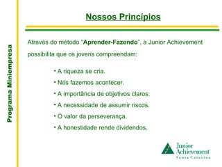 .
                                            Nossos Princípios

                       Através do método “Aprender-Fazendo”, a Junior Achievement
Programa Miniempresa




                       possibilita que os jovens compreendam:

                                • A riqueza se cria.
                                • Nós fazemos acontecer.
                                • A importância de objetivos claros.
                                • A necessidade de assumir riscos.
                                • O valor da perseverança.
                                • A honestidade rende dividendos.
 