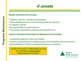 .
                                                          4ª Jornada

                       Eleição da Diretoria (50 minutos):
Programa Miniempresa




                       • Organize, primeiro, a eleição para presidente.
                       • Cada candidato terá de 1 à 2 minutos para fazer seu discurso.
                       • A votação é secreta.
                       • Em seguida eleja os quatro diretores.
                       • Caso exista necessidade, poderá ser feito segundo turno.

                       Leitura e Assinatura do Estatuto da Miniempresa (10 minutos):

                       • O presidente eleito faz a leitura do estatuto.
                       • Lembrar ao presidente que o estatuto precisa ser formalizado, para isso ele terá a 
                       responsabilidade de colher as assinaturas de todos os achievers.

                         Lembre aos alunos a importância de votar
                              em candidatos responsáveis,
                                independente da amizade.
 