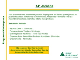.
                                                       14ª Jornada

                       Esta é uma das mais importantes jornadas do programa. Na décima quarta jornada os
                       jovens efetuarão o fechamento da miniempresa. Prepararão o Relatório Final e a
Programa Miniempresa




                       Assembléia Geral dos Acionistas. Não há mais produção.

                       Resumo da Jornada:

                       • Reunião Geral – 15 minutos
                       • Fechamento das Vendas – 35 minutos
                       • Elaboração dos Relatórios – 1hora e 30 minutos
                       • Organização da Assembléia Geral dos Acionistas – 60 minutos
                       • Encerramento – 10 minutos




                              Não esquecer de avisar a Junior
                         Achievement e a direção da escola a data da
                              Assembléia Geral dos Acionistas.
 