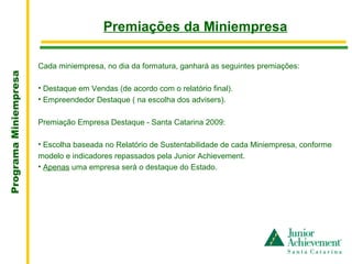 .
                                         Premiações da Miniempresa

                       Cada miniempresa, no dia da formatura, ganhará as seguintes premiações:
Programa Miniempresa




                       • Destaque em Vendas (de acordo com o relatório final).
                       • Empreendedor Destaque ( na escolha dos advisers).

                       Premiação Empresa Destaque - Santa Catarina 2009:

                       • Escolha baseada no Relatório de Sustentabilidade de cada Miniempresa, conforme
                       modelo e indicadores repassados pela Junior Achievement.
                       • Apenas uma empresa será o destaque do Estado.
 