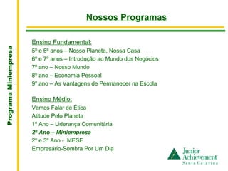 .
                                           Nossos Programas

                       Ensino Fundamental:
Programa Miniempresa




                       5º e 6º anos – Nosso Planeta, Nossa Casa
                       6º e 7º anos – Introdução ao Mundo dos Negócios
                       7º ano – Nosso Mundo
                       8º ano – Economia Pessoal
                       9º ano – As Vantagens de Permanecer na Escola

                       Ensino Médio:
                       Vamos Falar de Ética
                       Atitude Pelo Planeta
                       1º Ano – Liderança Comunitária
                       2º Ano – Miniempresa
                       2º e 3º Ano - MESE
                       Empresário-Sombra Por Um Dia
 