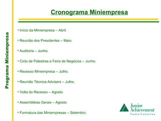 .
                                              Cronograma Miniempresa

                       • Início da Miniempresa – Abril.
Programa Miniempresa




                       • Reunião dos Presidentes – Maio.

                       • Auditoria – Junho.

                       • Ciclo de Palestras e Feira de Negócios – Junho.

                       • Recesso Miniempresa – Julho.

                       • Reunião Técnica Advisers – Julho.

                       • Volta do Recesso – Agosto

                       • Assembléias Gerais – Agosto

                       • Formatura das Miniempresas – Setembro.
 