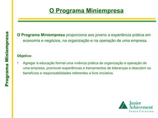 O Programa Miniempresa
                       .
Programa Miniempresa




                       O Programa Miniempresa proporciona aos jovens a experiência prática em
                          economia e negócios, na organização e na operação de uma empresa.


                       Objetivo:

                       •   Agregar à educação formal uma vivência prática de organização e operação de
                           uma empresa, promover experiências e treinamentos de lideranças e descobrir os
                           benefícios e responsabilidades referentes a livre iniciativa.
 