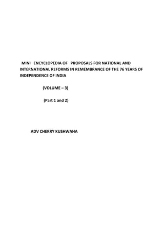 MINI ENCYCLOPEDIA OF PROPOSALS FOR NATIONAL AND
INTERNATIONAL REFORMS IN REMEMBRANCE OF THE 76 YEARS OF
INDEPENDENCE OF INDIA
(VOLUME – 3)
(Part 1 and 2)
ADV CHERRY KUSHWAHA
 