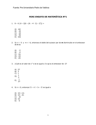 Fuente: Pre Universitario Pedro de Valdivia



                      MINI ENSAYO DE MATEMÁTICA Nº1


1. 8 – 6 {4 – 2[6 – (8 : -4 · 2) – 22]} =


    A) -64
    B) 20
    C) 24
    D) 56
    E) 152


2. Si n = -5 y m = -6, entonces el doble del sucesor par de m disminuido en el antecesor
   de n es


    A) -2
    B) -4
    C) -16
    D) -18
    E) -20


3. ¿Cuál es el valor de x-y si x es igual a 3 e y es el antecesor de -2?


    A) 27
    B) 3
    C) 1
       1
    D)
       3
        1
    E)
       27


4. Si n < 0, entonces ⎜5 – n⎟ – ⎜n – 5⎟ es igual a


    A) 10 + 2n
    B) 10 – 2n
    C) 2n
    D) 10
    E)  0




                                              1
 