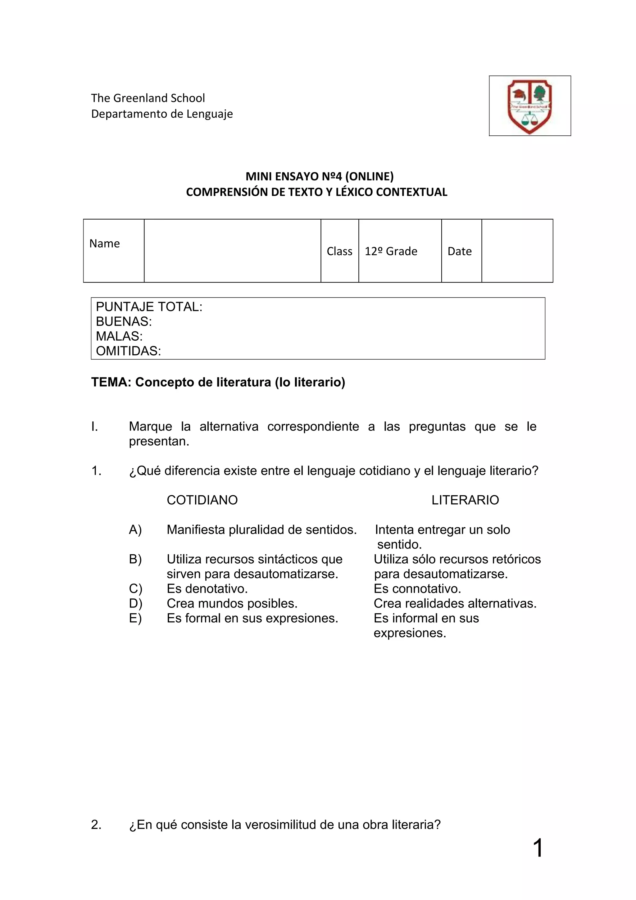 The Greenland School
Departamento de Lenguaje



                         MINI ENSAYO Nº4 (ONLINE)
                 COMPRENSIÓN DE TEXTO Y LÉXICO CONTEXTUAL



Name
                                           Class 12º Grade        Date



 PUNTAJE TOTAL:
 BUENAS:
 MALAS:
 OMITIDAS:

TEMA: Concepto de literatura (lo literario)


I.     Marque la alternativa correspondiente a las preguntas que se le
       presentan.

1.     ¿Qué diferencia existe entre el lenguaje cotidiano y el lenguaje literario?

             COTIDIANO                                        LITERARIO

       A)    Manifiesta pluralidad de sentidos.    Intenta entregar un solo
                                                    sentido.
       B)    Utiliza recursos sintácticos que      Utiliza sólo recursos retóricos
             sirven para desautomatizarse.         para desautomatizarse.
       C)    Es denotativo.                        Es connotativo.
       D)    Crea mundos posibles.                 Crea realidades alternativas.
       E)    Es formal en sus expresiones.         Es informal en sus
                                                   expresiones.




2.     ¿En qué consiste la verosimilitud de una obra literaria?

                                                                                1
 