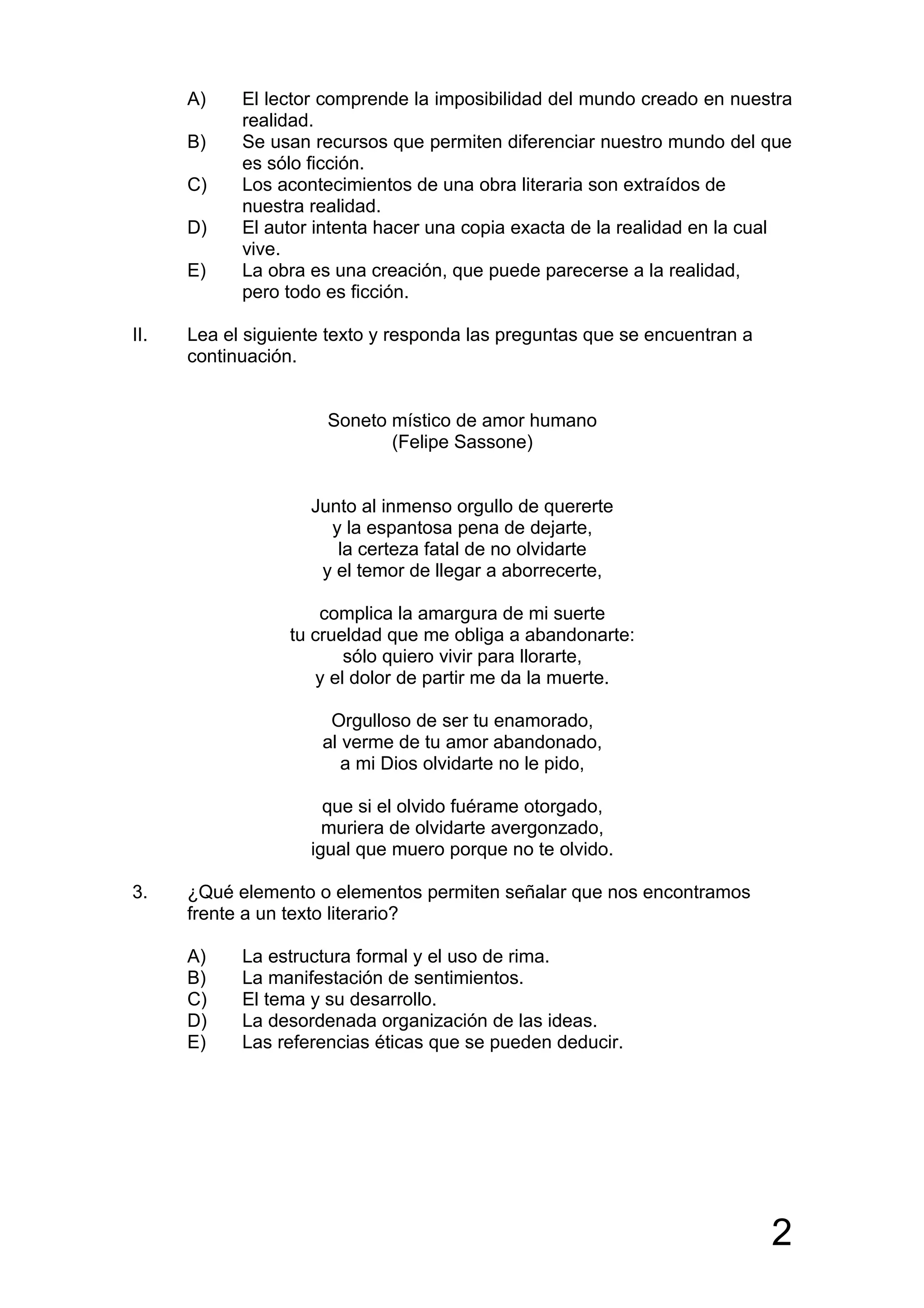 A)    El lector comprende la imposibilidad del mundo creado en nuestra
            realidad.
      B)    Se usan recursos que permiten diferenciar nuestro mundo del que
            es sólo ficción.
      C)    Los acontecimientos de una obra literaria son extraídos de
            nuestra realidad.
      D)    El autor intenta hacer una copia exacta de la realidad en la cual
            vive.
      E)    La obra es una creación, que puede parecerse a la realidad,
            pero todo es ficción.

II.   Lea el siguiente texto y responda las preguntas que se encuentran a
      continuación.


                      Soneto místico de amor humano
                             (Felipe Sassone)


                    Junto al inmenso orgullo de quererte
                      y la espantosa pena de dejarte,
                       la certeza fatal de no olvidarte
                     y el temor de llegar a aborrecerte,

                      complica la amargura de mi suerte
                  tu crueldad que me obliga a abandonarte:
                          sólo quiero vivir para llorarte,
                      y el dolor de partir me da la muerte.

                       Orgulloso de ser tu enamorado,
                      al verme de tu amor abandonado,
                         a mi Dios olvidarte no le pido,

                      que si el olvido fuérame otorgado,
                      muriera de olvidarte avergonzado,
                    igual que muero porque no te olvido.

3.    ¿Qué elemento o elementos permiten señalar que nos encontramos
      frente a un texto literario?

      A)    La estructura formal y el uso de rima.
      B)    La manifestación de sentimientos.
      C)    El tema y su desarrollo.
      D)    La desordenada organización de las ideas.
      E)    Las referencias éticas que se pueden deducir.




                                                                            2
 