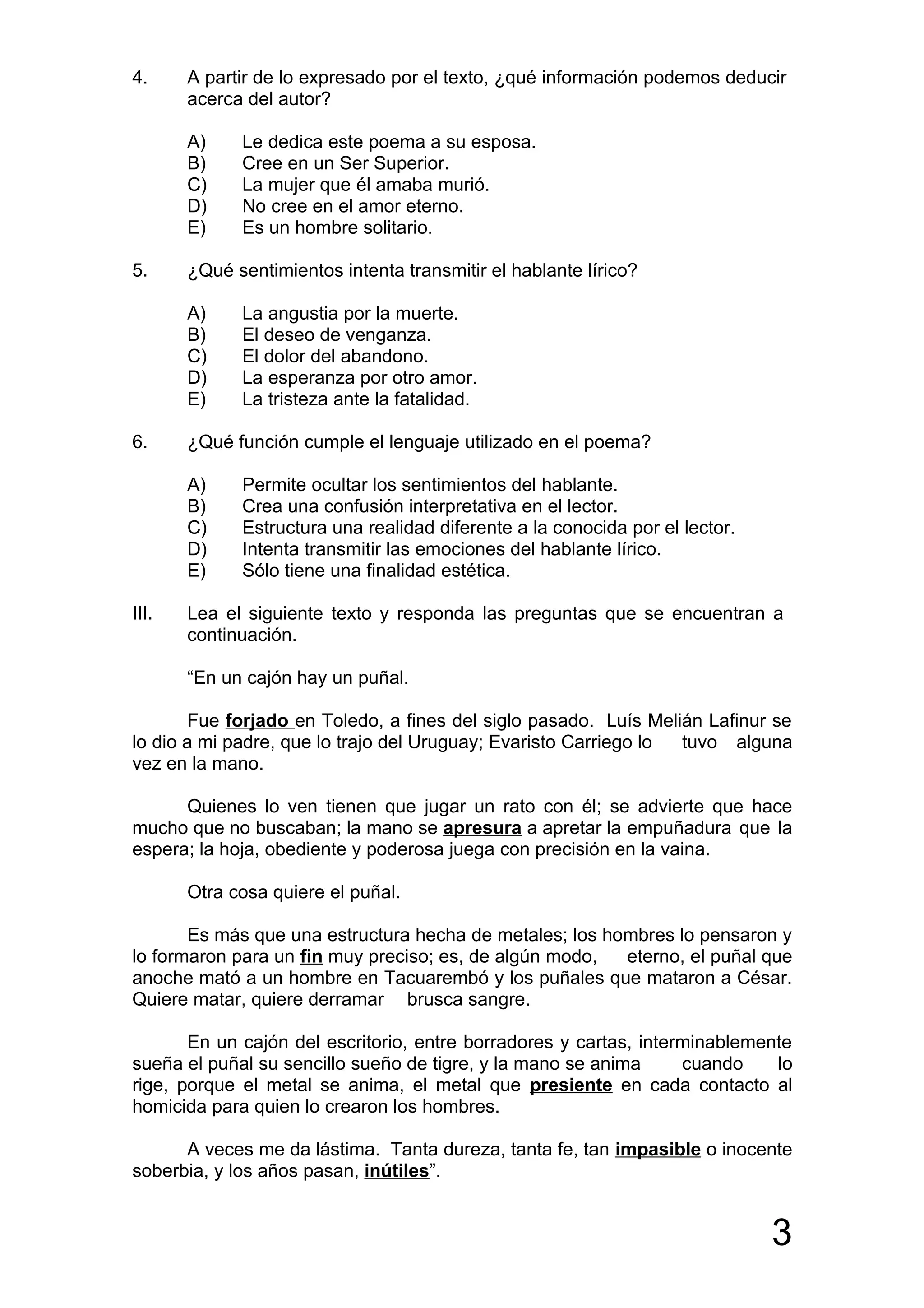 4.     A partir de lo expresado por el texto, ¿qué información podemos deducir
       acerca del autor?

       A)    Le dedica este poema a su esposa.
       B)    Cree en un Ser Superior.
       C)    La mujer que él amaba murió.
       D)    No cree en el amor eterno.
       E)    Es un hombre solitario.

5.     ¿Qué sentimientos intenta transmitir el hablante lírico?

       A)    La angustia por la muerte.
       B)    El deseo de venganza.
       C)    El dolor del abandono.
       D)    La esperanza por otro amor.
       E)    La tristeza ante la fatalidad.

6.     ¿Qué función cumple el lenguaje utilizado en el poema?

       A)    Permite ocultar los sentimientos del hablante.
       B)    Crea una confusión interpretativa en el lector.
       C)    Estructura una realidad diferente a la conocida por el lector.
       D)    Intenta transmitir las emociones del hablante lírico.
       E)    Sólo tiene una finalidad estética.

III.   Lea el siguiente texto y responda las preguntas que se encuentran a
       continuación.

       “En un cajón hay un puñal.

        Fue forjado en Toledo, a fines del siglo pasado. Luís Melián Lafinur se
lo dio a mi padre, que lo trajo del Uruguay; Evaristo Carriego lo tuvo alguna
vez en la mano.

      Quienes lo ven tienen que jugar un rato con él; se advierte que hace
mucho que no buscaban; la mano se apresura a apretar la empuñadura que la
espera; la hoja, obediente y poderosa juega con precisión en la vaina.

       Otra cosa quiere el puñal.

       Es más que una estructura hecha de metales; los hombres lo pensaron y
lo formaron para un fin muy preciso; es, de algún modo,  eterno, el puñal que
anoche mató a un hombre en Tacuarembó y los puñales que mataron a César.
Quiere matar, quiere derramar brusca sangre.

       En un cajón del escritorio, entre borradores y cartas, interminablemente
sueña el puñal su sencillo sueño de tigre, y la mano se anima      cuando    lo
rige, porque el metal se anima, el metal que presiente en cada contacto al
homicida para quien lo crearon los hombres.

      A veces me da lástima. Tanta dureza, tanta fe, tan impasible o inocente
soberbia, y los años pasan, inútiles”.


                                                                              3
 