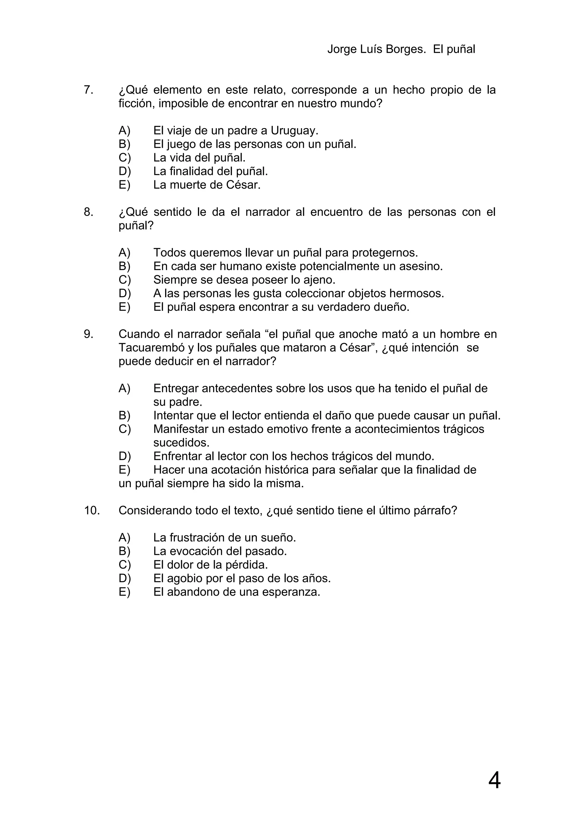 Jorge Luís Borges. El puñal


7.    ¿Qué elemento en este relato, corresponde a un hecho propio de la
      ficción, imposible de encontrar en nuestro mundo?

      A)    El viaje de un padre a Uruguay.
      B)    El juego de las personas con un puñal.
      C)    La vida del puñal.
      D)    La finalidad del puñal.
      E)    La muerte de César.

8.    ¿Qué sentido le da el narrador al encuentro de las personas con el
      puñal?

      A)    Todos queremos llevar un puñal para protegernos.
      B)    En cada ser humano existe potencialmente un asesino.
      C)    Siempre se desea poseer lo ajeno.
      D)    A las personas les gusta coleccionar objetos hermosos.
      E)    El puñal espera encontrar a su verdadero dueño.

9.    Cuando el narrador señala “el puñal que anoche mató a un hombre en
      Tacuarembó y los puñales que mataron a César”, ¿qué intención se
      puede deducir en el narrador?

      A)    Entregar antecedentes sobre los usos que ha tenido el puñal de
            su padre.
      B)    Intentar que el lector entienda el daño que puede causar un puñal.
      C)    Manifestar un estado emotivo frente a acontecimientos trágicos
            sucedidos.
      D)    Enfrentar al lector con los hechos trágicos del mundo.
      E)    Hacer una acotación histórica para señalar que la finalidad de
      un puñal siempre ha sido la misma.

10.   Considerando todo el texto, ¿qué sentido tiene el último párrafo?

      A)    La frustración de un sueño.
      B)    La evocación del pasado.
      C)    El dolor de la pérdida.
      D)    El agobio por el paso de los años.
      E)    El abandono de una esperanza.




                                                                            4
 