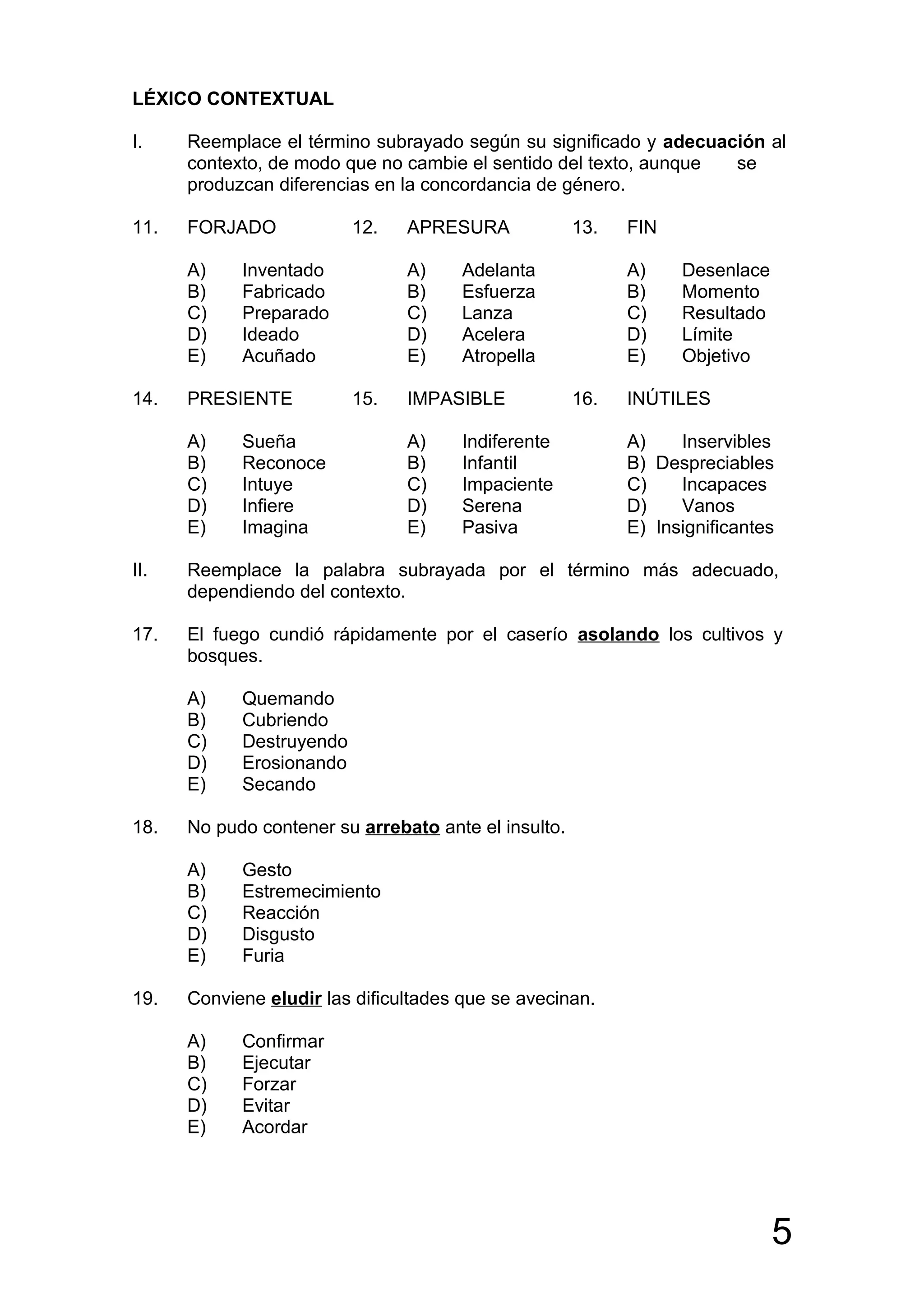 LÉXICO CONTEXTUAL

I.    Reemplace el término subrayado según su significado y adecuación al
      contexto, de modo que no cambie el sentido del texto, aunque se
      produzcan diferencias en la concordancia de género.

11.   FORJADO             12.   APRESURA              13.   FIN

      A)    Inventado           A)     Adelanta             A)    Desenlace
      B)    Fabricado           B)     Esfuerza             B)    Momento
      C)    Preparado           C)     Lanza                C)    Resultado
      D)    Ideado              D)     Acelera              D)    Límite
      E)    Acuñado             E)     Atropella            E)    Objetivo

14.   PRESIENTE           15.   IMPASIBLE             16.   INÚTILES

      A)    Sueña               A)     Indiferente          A)    Inservibles
      B)    Reconoce            B)     Infantil             B) Despreciables
      C)    Intuye              C)     Impaciente           C)    Incapaces
      D)    Infiere             D)     Serena               D)    Vanos
      E)    Imagina             E)     Pasiva               E) Insignificantes

II.   Reemplace la palabra subrayada por el término más adecuado,
      dependiendo del contexto.

17.   El fuego cundió rápidamente por el caserío asolando los cultivos y
      bosques.

      A)    Quemando
      B)    Cubriendo
      C)    Destruyendo
      D)    Erosionando
      E)    Secando

18.   No pudo contener su arrebato ante el insulto.

      A)    Gesto
      B)    Estremecimiento
      C)    Reacción
      D)    Disgusto
      E)    Furia

19.   Conviene eludir las dificultades que se avecinan.

      A)    Confirmar
      B)    Ejecutar
      C)    Forzar
      D)    Evitar
      E)    Acordar




                                                                              5
 