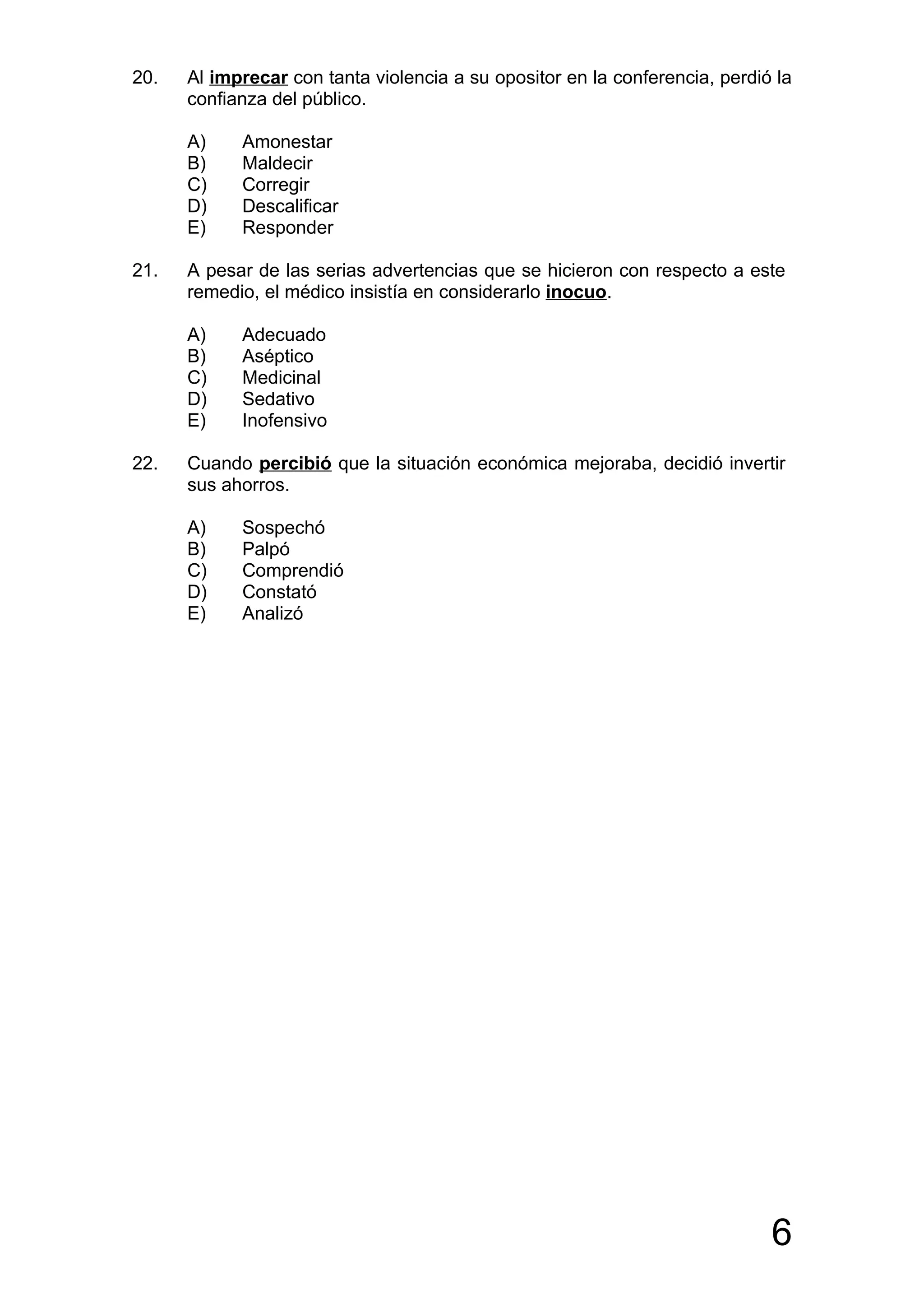 20.   Al imprecar con tanta violencia a su opositor en la conferencia, perdió la
      confianza del público.

      A)    Amonestar
      B)    Maldecir
      C)    Corregir
      D)    Descalificar
      E)    Responder

21.   A pesar de las serias advertencias que se hicieron con respecto a este
      remedio, el médico insistía en considerarlo inocuo.

      A)    Adecuado
      B)    Aséptico
      C)    Medicinal
      D)    Sedativo
      E)    Inofensivo

22.   Cuando percibió que la situación económica mejoraba, decidió invertir
      sus ahorros.

      A)    Sospechó
      B)    Palpó
      C)    Comprendió
      D)    Constató
      E)    Analizó




                                                                             6
 