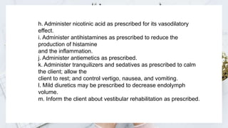 h. Administer nicotinic acid as prescribed for its vasodilatory
effect.
i. Administer antihistamines as prescribed to reduce the
production of histamine
and the inflammation.
j. Administer antiemetics as prescribed.
k. Administer tranquilizers and sedatives as prescribed to calm
the client; allow the
client to rest; and control vertigo, nausea, and vomiting.
l. Mild diuretics may be prescribed to decrease endolymph
volume.
m. Inform the client about vestibular rehabilitation as prescribed.
 