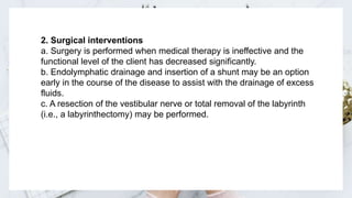 2. Surgical interventions
a. Surgery is performed when medical therapy is ineffective and the
functional level of the client has decreased significantly.
b. Endolymphatic drainage and insertion of a shunt may be an option
early in the course of the disease to assist with the drainage of excess
fluids.
c. A resection of the vestibular nerve or total removal of the labyrinth
(i.e., a labyrinthectomy) may be performed.
 