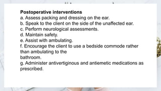 Click here to add content of the text，Click here to add content of the text，Click here to add content of the text，Click here to add
content of the text，Click here to add content of the text，Click here to add content of the text，
Postoperative interventions
a. Assess packing and dressing on the ear.
b. Speak to the client on the side of the unaffected ear.
c. Perform neurological assessments.
d. Maintain safety.
e. Assist with ambulating.
f. Encourage the client to use a bedside commode rather
than ambulating to the
bathroom.
g. Administer antivertiginous and antiemetic medications as
prescribed.
 