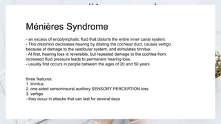 Ménières Syndrome
- an excess of endolymphatic fluid that distorts the entire inner canal system.
- This distortion decreases hearing by dilating the cochlear duct, causes vertigo
because of damage to the vestibular system, and stimulates tinnitus.
- At first, hearing loss is reversible, but repeated damage to the cochlea from
increased fluid pressure leads to permanent hearing loss.
- usually first occurs in people between the ages of 20 and 50 years
three features:
1. tinnitus
2. one-sided sensorineural auditory SENSORY PERCEPTION loss
3. vertigo
- they occur in attacks that can last for several days
 