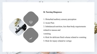 B. Nursing Diagnoses
1. Disturbed auditory sensory perception
2. Acute Pain
3. Imbalanced nutrition, less than body requirements
related to nausea and
vomiting
4. Risk for deficient fluid volume related to vomiting
5. Risk for injury related to vertigo
 