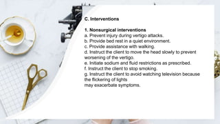 C. Interventions
1. Nonsurgical interventions
a. Prevent injury during vertigo attacks.
b. Provide bed rest in a quiet environment.
c. Provide assistance with walking.
d. Instruct the client to move the head slowly to prevent
worsening of the vertigo.
e. Initiate sodium and fluid restrictions as prescribed.
f. Instruct the client to stop smoking.
g. Instruct the client to avoid watching television because
the flickering of lights
may exacerbate symptoms.
 